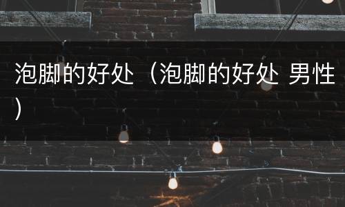 泡脚的好处（泡脚的好处 男性）