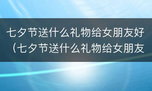 七夕节送什么礼物给女朋友好（七夕节送什么礼物给女朋友好第一次）