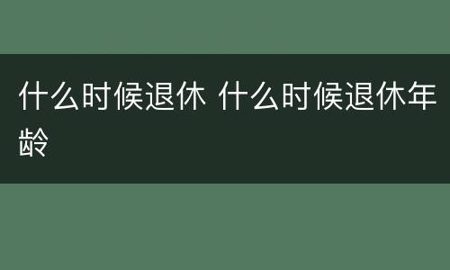 什么时候退休 什么时候退休年龄
