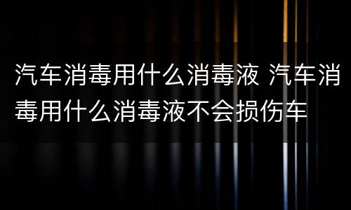 汽车消毒用什么消毒液 汽车消毒用什么消毒液不会损伤车