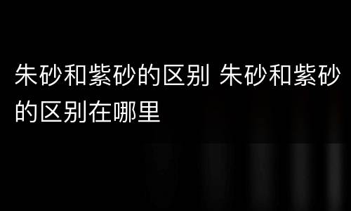 朱砂和紫砂的区别 朱砂和紫砂的区别在哪里