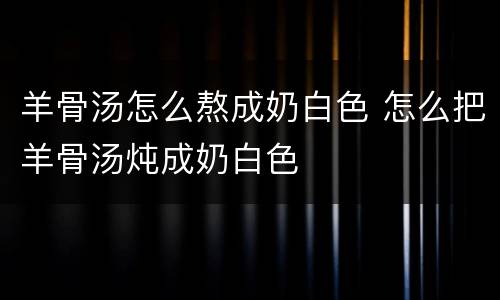 羊骨汤怎么熬成奶白色 怎么把羊骨汤炖成奶白色