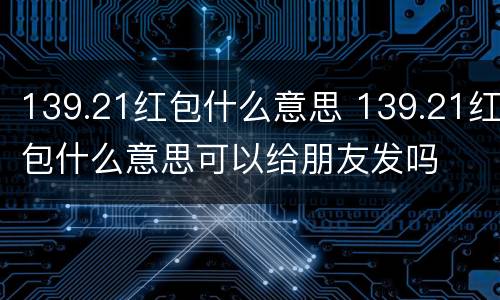 139.21红包什么意思 139.21红包什么意思可以给朋友发吗