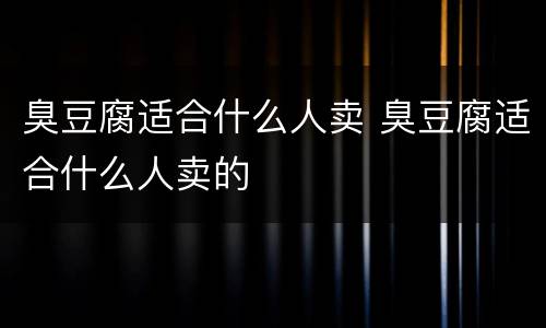 臭豆腐适合什么人卖 臭豆腐适合什么人卖的