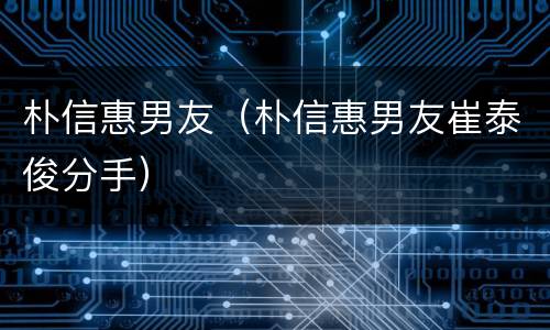朴信惠男友（朴信惠男友崔泰俊分手）