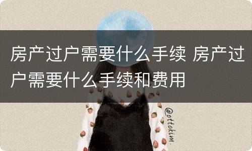 房产过户需要什么手续 房产过户需要什么手续和费用