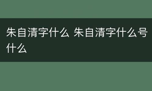 朱自清字什么 朱自清字什么号什么