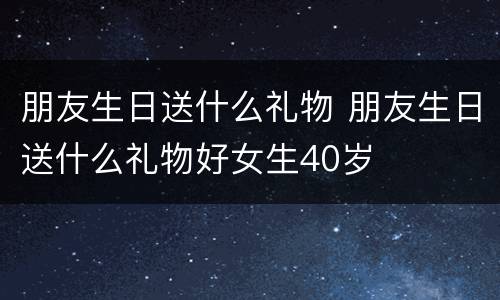 朋友生日送什么礼物 朋友生日送什么礼物好女生40岁