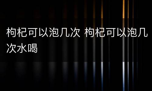 枸杞可以泡几次 枸杞可以泡几次水喝
