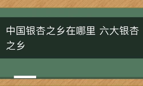 中国银杏之乡在哪里 六大银杏之乡