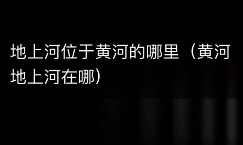 地上河位于黄河的哪里（黄河地上河在哪）