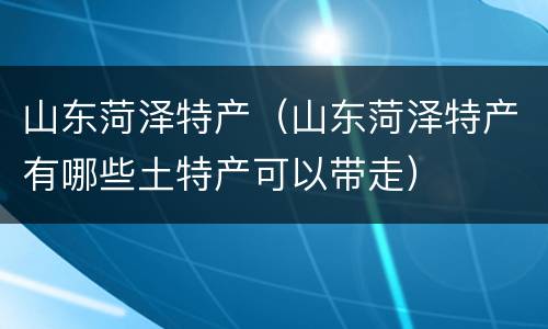 山东菏泽特产（山东菏泽特产有哪些土特产可以带走）