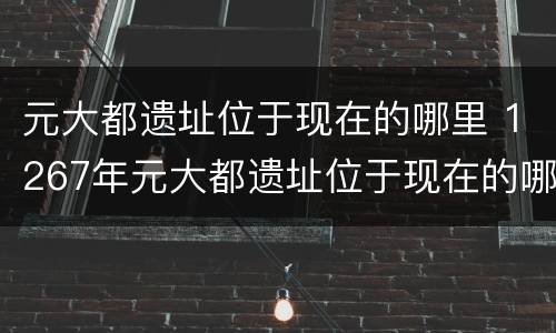 元大都遗址位于现在的哪里 1267年元大都遗址位于现在的哪里