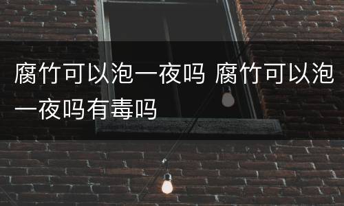 腐竹可以泡一夜吗 腐竹可以泡一夜吗有毒吗