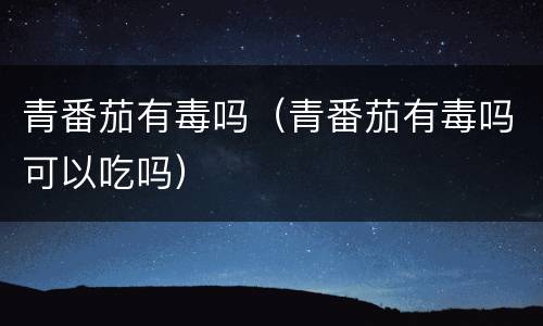 青番茄有毒吗（青番茄有毒吗可以吃吗）