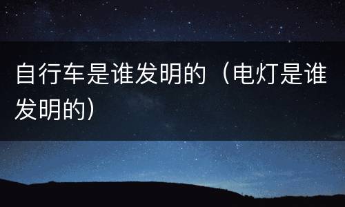 自行车是谁发明的（电灯是谁发明的）
