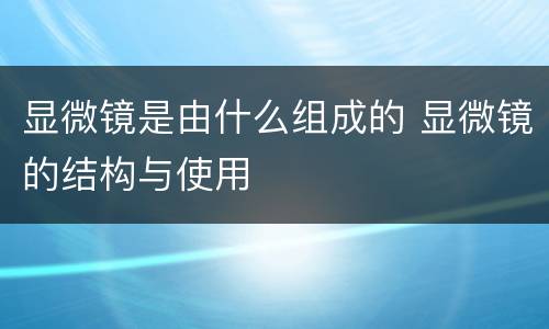 显微镜是由什么组成的 显微镜的结构与使用