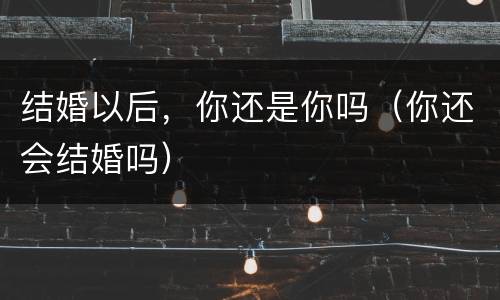 结婚以后，你还是你吗（你还会结婚吗）