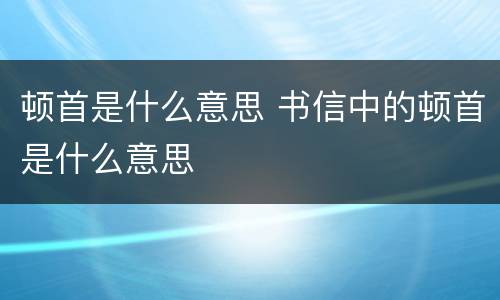 顿首是什么意思 书信中的顿首是什么意思