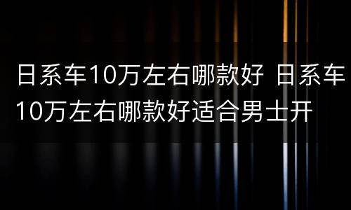 日系车10万左右哪款好 日系车10万左右哪款好适合男士开