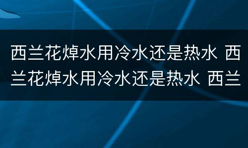 西兰花焯水用冷水还是热水 西兰花焯水用冷水还是热水 西兰花焯水多久