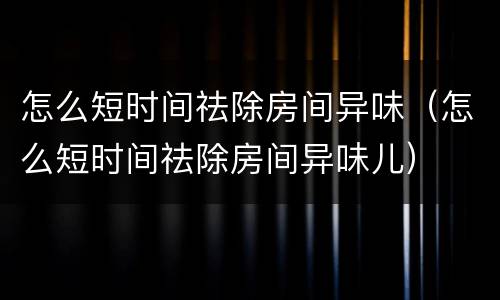 怎么短时间祛除房间异味（怎么短时间祛除房间异味儿）