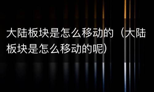 大陆板块是怎么移动的（大陆板块是怎么移动的呢）