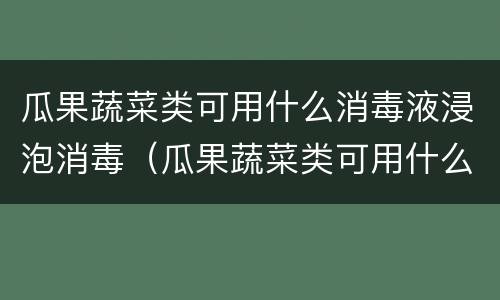 瓜果蔬菜类可用什么消毒液浸泡消毒（瓜果蔬菜类可用什么消毒液浸泡消毒液）