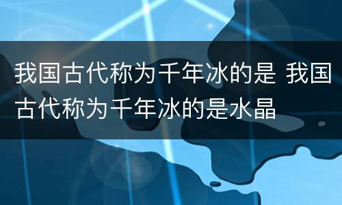 我国古代称为千年冰的是 我国古代称为千年冰的是水晶