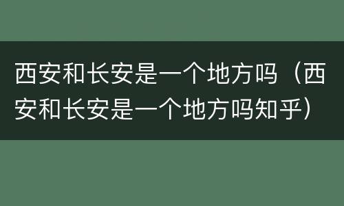 西安和长安是一个地方吗（西安和长安是一个地方吗知乎）