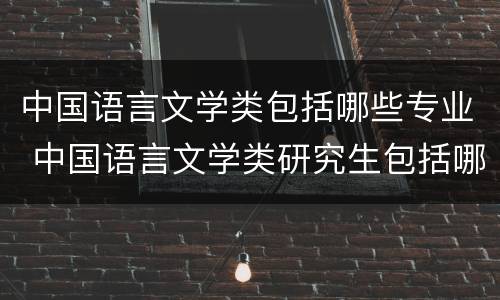 中国语言文学类包括哪些专业 中国语言文学类研究生包括哪些专业
