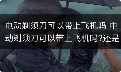 电动剃须刀可以带上飞机吗 电动剃须刀可以带上飞机吗?还是托运