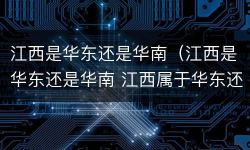 江西是华东还是华南（江西是华东还是华南 江西属于华东还是华南）
