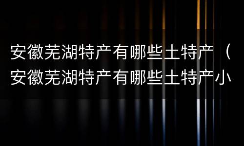 安徽芜湖特产有哪些土特产（安徽芜湖特产有哪些土特产小吃）