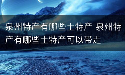 泉州特产有哪些土特产 泉州特产有哪些土特产可以带走