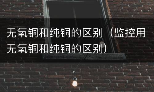 无氧铜和纯铜的区别（监控用无氧铜和纯铜的区别）