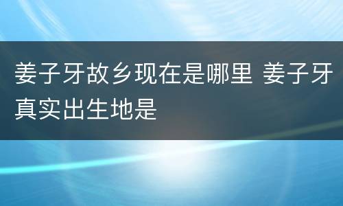 姜子牙故乡现在是哪里 姜子牙真实出生地是