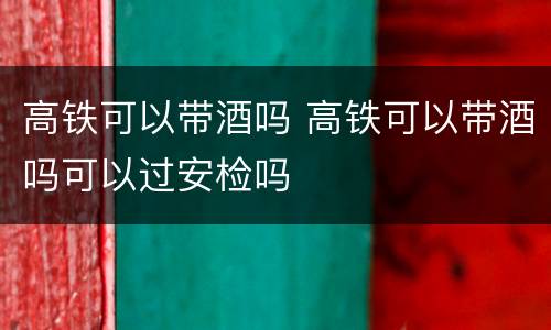 高铁可以带酒吗 高铁可以带酒吗可以过安检吗