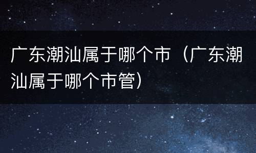 广东潮汕属于哪个市（广东潮汕属于哪个市管）