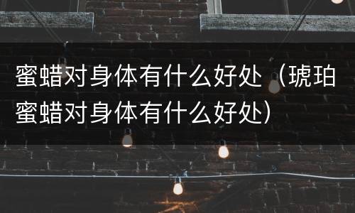 蜜蜡对身体有什么好处（琥珀蜜蜡对身体有什么好处）