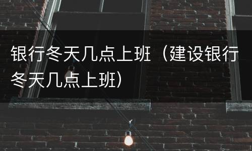 银行冬天几点上班（建设银行冬天几点上班）