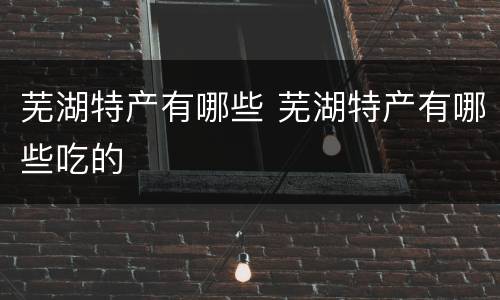 芜湖特产有哪些 芜湖特产有哪些吃的