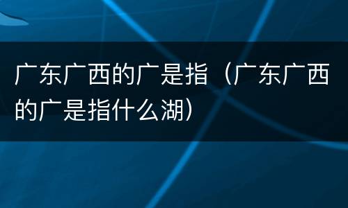 广东广西的广是指（广东广西的广是指什么湖）