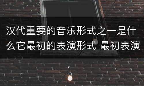 汉代重要的音乐形式之一是什么它最初的表演形式 最初表演形式是徒歌的汉代重要的音乐形式是什么