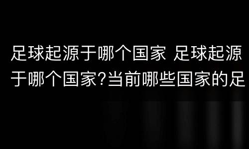 足球起源于哪个国家 足球起源于哪个国家?当前哪些国家的足球比较发达?