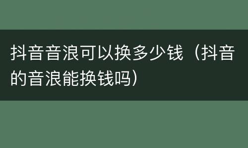 抖音音浪可以换多少钱（抖音的音浪能换钱吗）