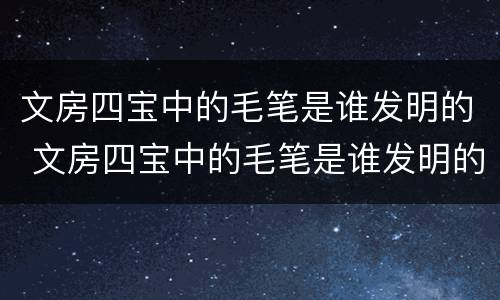 文房四宝中的毛笔是谁发明的 文房四宝中的毛笔是谁发明的答案