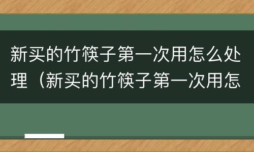 新买的竹筷子第一次用怎么处理（新买的竹筷子第一次用怎么处理后不会发霉）