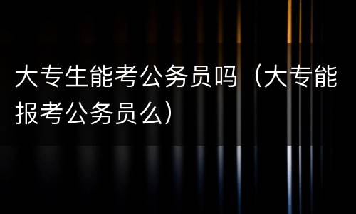 大专生能考公务员吗（大专能报考公务员么）