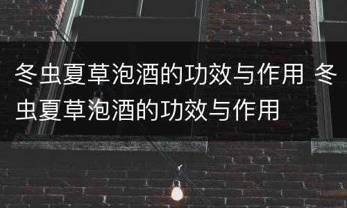 冬虫夏草泡酒的功效与作用 冬虫夏草泡酒的功效与作用